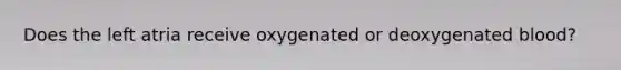 Does the left atria receive oxygenated or deoxygenated blood?