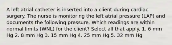 A left atrial catheter is inserted into a client during cardiac surgery. The nurse is monitoring the left atrial pressure (LAP) and documents the following pressure. Which readings are within normal limits (WNL) for the client? Select all that apply. 1. 6 mm Hg 2. 8 mm Hg 3. 15 mm Hg 4. 25 mm Hg 5. 32 mm Hg