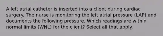 A left atrial catheter is inserted into a client during cardiac surgery. The nurse is monitoring the left atrial pressure (LAP) and documents the following pressure. Which readings are within normal limits (WNL) for the client? Select all that apply.