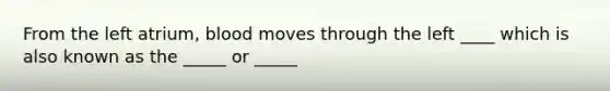 From the left atrium, blood moves through the left ____ which is also known as the _____ or _____