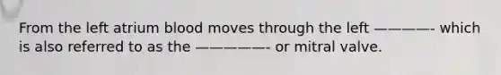 From the left atrium blood moves through the left ————- which is also referred to as the —————- or mitral valve.