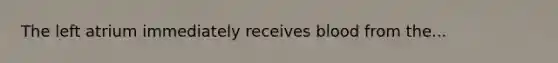 The left atrium immediately receives blood from the...
