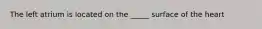 The left atrium is located on the _____ surface of the heart