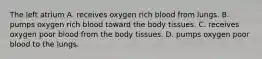 The left atrium A. receives oxygen rich blood from lungs. B. pumps oxygen rich blood toward the body tissues. C. receives oxygen poor blood from the body tissues. D. pumps oxygen poor blood to the lungs.