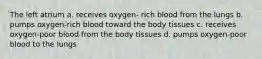 The left atrium a. receives oxygen- rich blood from the lungs b. pumps oxygen-rich blood toward the body tissues c. receives oxygen-poor blood from the body tissues d. pumps oxygen-poor blood to the lungs