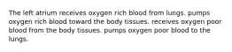 The left atrium receives oxygen rich blood from lungs. pumps oxygen rich blood toward the body tissues. receives oxygen poor blood from the body tissues. pumps oxygen poor blood to the lungs.