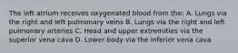 The left atrium receives oxygenated blood from the: A. Lungs via the right and left pulmonary veins B. Lungs via the right and left pulmonary arteries C. Head and upper extremities via the superior vena cava D. Lower body via the inferior vena cava