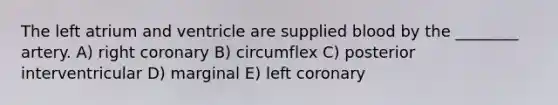 The left atrium and ventricle are supplied blood by the ________ artery. A) right coronary B) circumflex C) posterior interventricular D) marginal E) left coronary