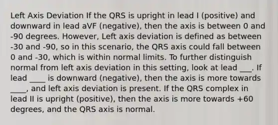 Left Axis Deviation If the QRS is upright in lead I (positive) and downward in lead aVF (negative), then the axis is between 0 and -90 degrees. However, Left axis deviation is defined as between -30 and -90, so in this scenario, the QRS axis could fall between 0 and -30, which is within normal limits. To further distinguish normal from left axis deviation in this setting, look at lead ___. If lead ____ is downward (negative), then the axis is more towards ____, and left axis deviation is present. If the QRS complex in lead II is upright (positive), then the axis is more towards +60 degrees, and the QRS axis is normal.