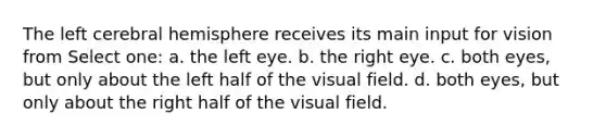 The left cerebral hemisphere receives its main input for vision from Select one: a. the left eye. b. the right eye. c. both eyes, but only about the left half of the visual field. d. both eyes, but only about the right half of the visual field.