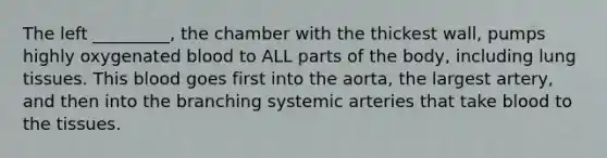 The left _________, the chamber with the thickest wall, pumps highly oxygenated blood to ALL parts of the body, including lung tissues. This blood goes first into the aorta, the largest artery, and then into the branching systemic arteries that take blood to the tissues.