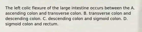 The left colic flexure of the large intestine occurs between the A. ascending colon and transverse colon. B. transverse colon and descending colon. C. descending colon and sigmoid colon. D. sigmoid colon and rectum.