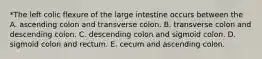 *The left colic flexure of the large intestine occurs between the A. ascending colon and transverse colon. B. transverse colon and descending colon. C. descending colon and sigmoid colon. D. sigmoid colon and rectum. E. cecum and ascending colon.