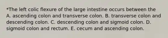 *The left colic flexure of the large intestine occurs between the A. ascending colon and transverse colon. B. transverse colon and descending colon. C. descending colon and sigmoid colon. D. sigmoid colon and rectum. E. cecum and ascending colon.