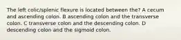 The left colic/splenic flexure is located between the? A cecum and ascending colon. B ascending colon and the transverse colon. C transverse colon and the descending colon. D descending colon and the sigmoid colon.