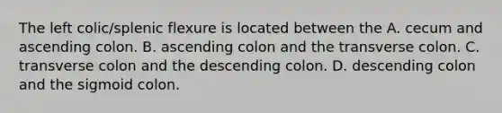 The left colic/splenic flexure is located between the A. cecum and ascending colon. B. ascending colon and the transverse colon. C. transverse colon and the descending colon. D. descending colon and the sigmoid colon.