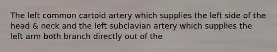 The left common cartoid artery which supplies the left side of the head & neck and the left subclavian artery which supplies the left arm both branch directly out of the