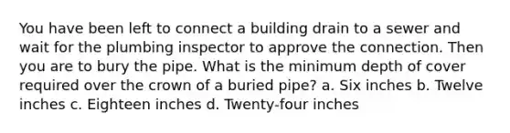 You have been left to connect a building drain to a sewer and wait for the plumbing inspector to approve the connection. Then you are to bury the pipe. What is the minimum depth of cover required over the crown of a buried pipe? a. Six inches b. Twelve inches c. Eighteen inches d. Twenty-four inches