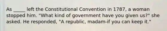 As _____ left the Constitutional Convention in 1787, a woman stopped him. "What kind of government have you given us?" she asked. He responded, "A republic, madam-if you can keep it."