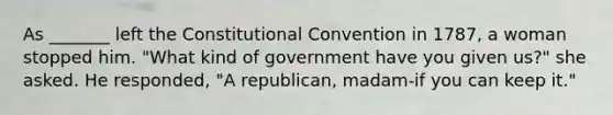 As _______ left the Constitutional Convention in 1787, a woman stopped him. "What kind of government have you given us?" she asked. He responded, "A republican, madam-if you can keep it."