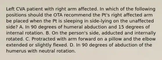 Left CVA patient with right arm affected. In which of the following positions should the OTA recommend the Pt's right affected arm be placed when the Pt is sleeping in side-lying on the unaffected side? A. In 90 degrees of humeral abduction and 15 degrees of internal rotation. B. On the person's side, adducted and internally rotated. C. Protracted with arm forward on a pillow and the elbow extended or slightly flexed. D. In 90 degrees of abduction of the humerus with neutral rotation.