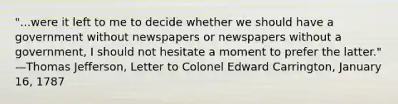 "...were it left to me to decide whether we should have a government without newspapers or newspapers without a government, I should not hesitate a moment to prefer the latter." —Thomas Jefferson, Letter to Colonel Edward Carrington, January 16, 1787