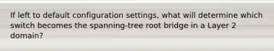 If left to default configuration settings, what will determine which switch becomes the spanning-tree root bridge in a Layer 2 domain?