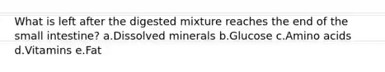 What is left after the digested mixture reaches the end of the small intestine? a.Dissolved minerals b.Glucose c.Amino acids d.Vitamins e.Fat