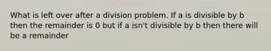 What is left over after a division problem. If a is divisible by b then the remainder is 0 but if a isn't divisible by b then there will be a remainder