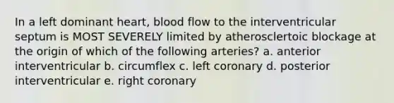 In a left dominant heart, blood flow to the interventricular septum is MOST SEVERELY limited by atherosclertoic blockage at the origin of which of the following arteries? a. anterior interventricular b. circumflex c. left coronary d. posterior interventricular e. right coronary