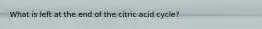 What is left at the end of the citric acid cycle?