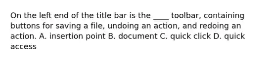 On the left end of the title bar is the ____ toolbar, containing buttons for saving a file, undoing an action, and redoing an action. A. insertion point B. document C. quick click D. quick access