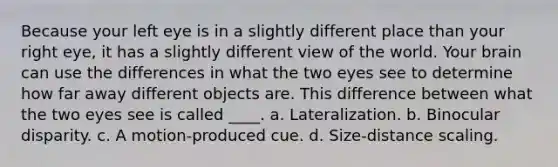 Because your left eye is in a slightly different place than your right eye, it has a slightly different view of the world. Your brain can use the differences in what the two eyes see to determine how far away different objects are. This difference between what the two eyes see is called ____. a. Lateralization. b. Binocular disparity. c. A motion-produced cue. d. Size-distance scaling.