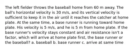 The left fielder throws the baseball home from 60 m away. The ball's horizontal velocity is 30 m/s, and its vertical velocity is sufficient to keep it in the air until it reaches the catcher at home plate. At the same time, a base runner is running toward home plate. His velocity is 5 m/s, and he is 5 m from home plate. If the base runner's velocity stays constant and air resistance isn't a factor, which will arrive at home plate first, the base runner or the baseball? a. baseball b. base runner c. arrive at same time