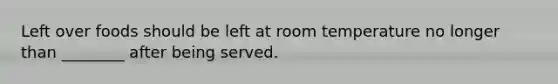 Left over foods should be left at room temperature no longer than ________ after being served.