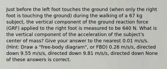 Just before the left foot touches the ground (when only the right foot is touching the ground) during the walking of a 67 kg subject, the vertical component of the ground reaction force (GRF) applied to the right foot is measured to be 640 N. What is the vertical component of the acceleration of the subject's center of mass? Give your answer to the nearest 0.01 m/s/s. (Hint: Draw a "free-body diagram", or FBD) 0.26 m/s/s, directed down 9.55 m/s/s, directed down 9.81 m/s/s, directed down None of these answers is correct.