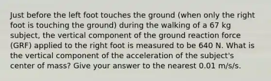 Just before the left foot touches the ground (when only the right foot is touching the ground) during the walking of a 67 kg subject, the vertical component of the ground reaction force (GRF) applied to the right foot is measured to be 640 N. What is the vertical component of the acceleration of the subject's center of mass? Give your answer to the nearest 0.01 m/s/s.