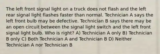 The left front signal light on a truck does not flash and the left rear signal light flashes faster than normal. Technician A says the left front bulb may be defective. Technician B says there may be an open circuit between the signal light switch and the left front signal light bulb. Who is right? A) Technician A only B) Technician B only C) Both Technician A and Technician B D) Neither Technician A nor Technician B