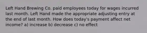 Left Hand Brewing Co. paid employees today for wages incurred last month. Left Hand made the appropriate adjusting entry at the end of last month. How does today's payment affect net income? a) increase b) decrease c) no effect