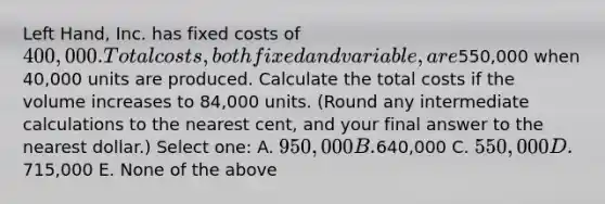 Left Hand, Inc. has fixed costs of 400,000. Total costs, both fixed and variable, are550,000 when 40,000 units are produced. Calculate the total costs if the volume increases to 84,000 units. (Round any intermediate calculations to the nearest cent, and your final answer to the nearest dollar.) Select one: A. 950,000 B.640,000 C. 550,000 D.715,000 E. None of the above