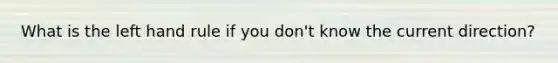 What is the left hand rule if you don't know the current direction?
