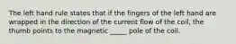 The left hand rule states that if the fingers of the left hand are wrapped in the direction of the current flow of the coil, the thumb points to the magnetic _____ pole of the coil.