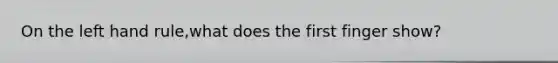 On the left hand rule,what does the first finger show?
