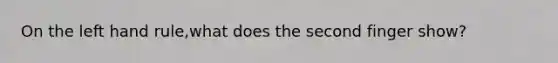 On the left hand rule,what does the second finger show?