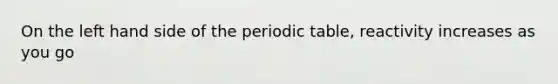 On the left hand side of the periodic table, reactivity increases as you go