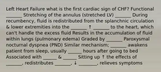 Left Heart Failure what is the first cardiac sign of CHF? Functional _______ Stretching of the annulus (stretched LV) _______ During recumbency, fluid is redistributed from the splanchnic circulation & lower extremities into the _______ ↑ _______ to the heart, which can't handle the excess fluid Results in the accumulation of fluid within lungs (pulmonary edema) Graded by _______ Paroxysmal nocturnal dyspnea (PND) Similar mechanism; _______ awakens patient from sleep, usually ______ hours after going to bed Associated with ______ & ______ Sitting up ↑ the effects of _______, redistributes _______, ↓ ________, relieves symptoms