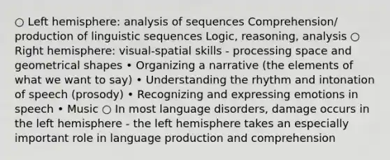 ○ Left hemisphere: analysis of sequences Comprehension/ production of linguistic sequences Logic, reasoning, analysis ○ Right hemisphere: visual-spatial skills - processing space and geometrical shapes • Organizing a narrative (the elements of what we want to say) • Understanding the rhythm and intonation of speech (prosody) • Recognizing and expressing emotions in speech • Music ○ In most language disorders, damage occurs in the left hemisphere - the left hemisphere takes an especially important role in language production and comprehension