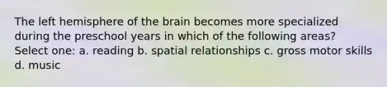 The left hemisphere of the brain becomes more specialized during the preschool years in which of the following areas? Select one: a. reading b. spatial relationships c. gross motor skills d. music