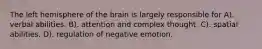 The left hemisphere of the brain is largely responsible for A). verbal abilities. B). attention and complex thought. C). spatial abilities. D). regulation of negative emotion.