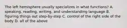 The left hemisphere usually specializes in what functions? A. speaking, reading, writing, and understanding language B. figuring things out step-by-step C. control of the right side of the body D. all of the above
